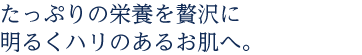 たっぷりの栄養を贅沢に明るくハリのあるお肌へ。